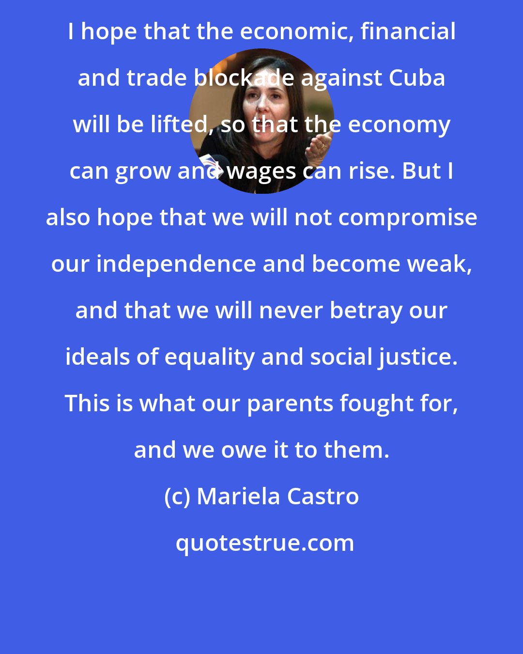 Mariela Castro: I hope that the economic, financial and trade blockade against Cuba will be lifted, so that the economy can grow and wages can rise. But I also hope that we will not compromise our independence and become weak, and that we will never betray our ideals of equality and social justice. This is what our parents fought for, and we owe it to them.