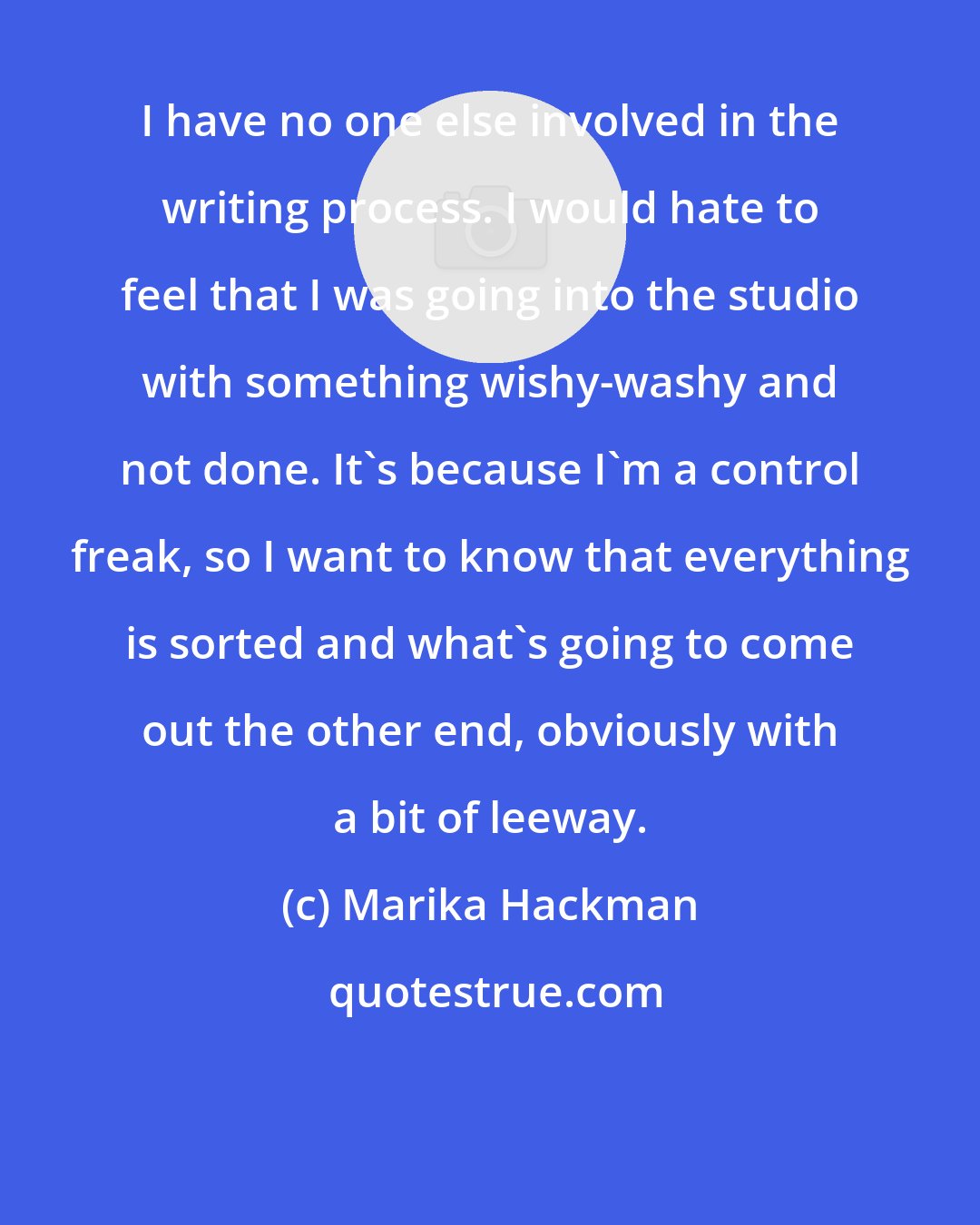 Marika Hackman: I have no one else involved in the writing process. I would hate to feel that I was going into the studio with something wishy-washy and not done. It's because I'm a control freak, so I want to know that everything is sorted and what's going to come out the other end, obviously with a bit of leeway.
