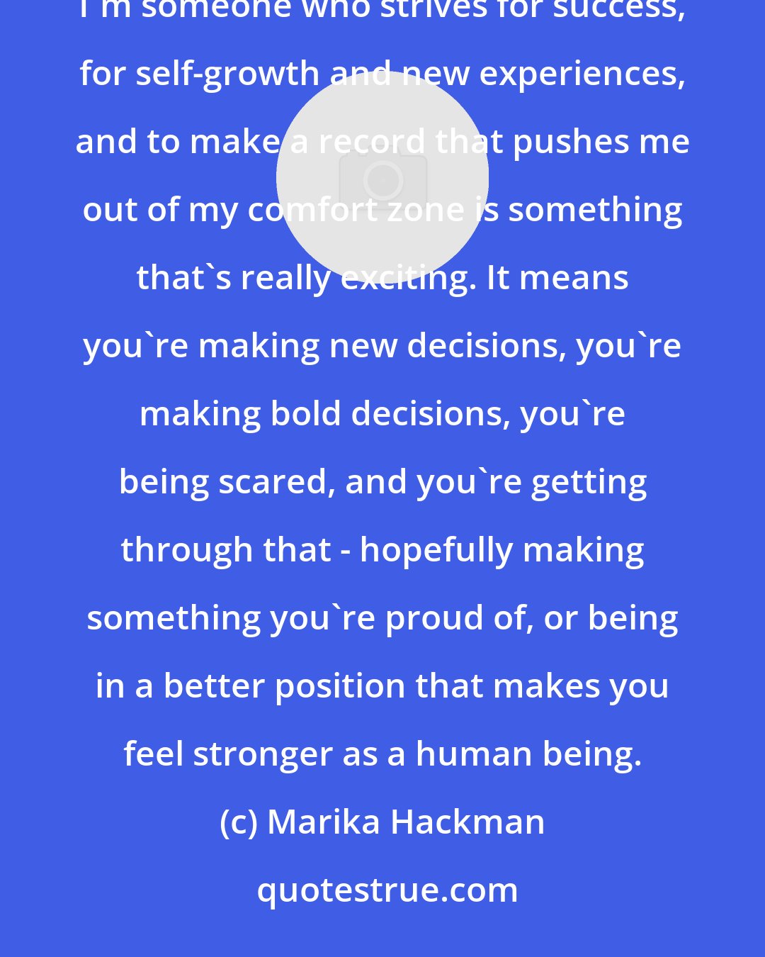 Marika Hackman: If you're stuck in a rut doing the same thing over and over again, what are you actually, really achieving? I'm someone who strives for success, for self-growth and new experiences, and to make a record that pushes me out of my comfort zone is something that's really exciting. It means you're making new decisions, you're making bold decisions, you're being scared, and you're getting through that - hopefully making something you're proud of, or being in a better position that makes you feel stronger as a human being.
