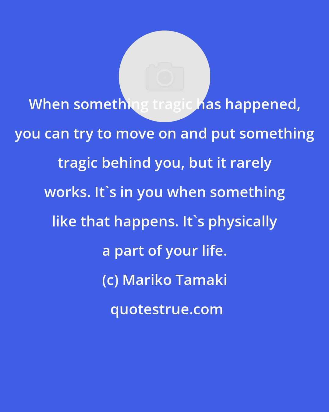 Mariko Tamaki: When something tragic has happened, you can try to move on and put something tragic behind you, but it rarely works. It's in you when something like that happens. It's physically a part of your life.