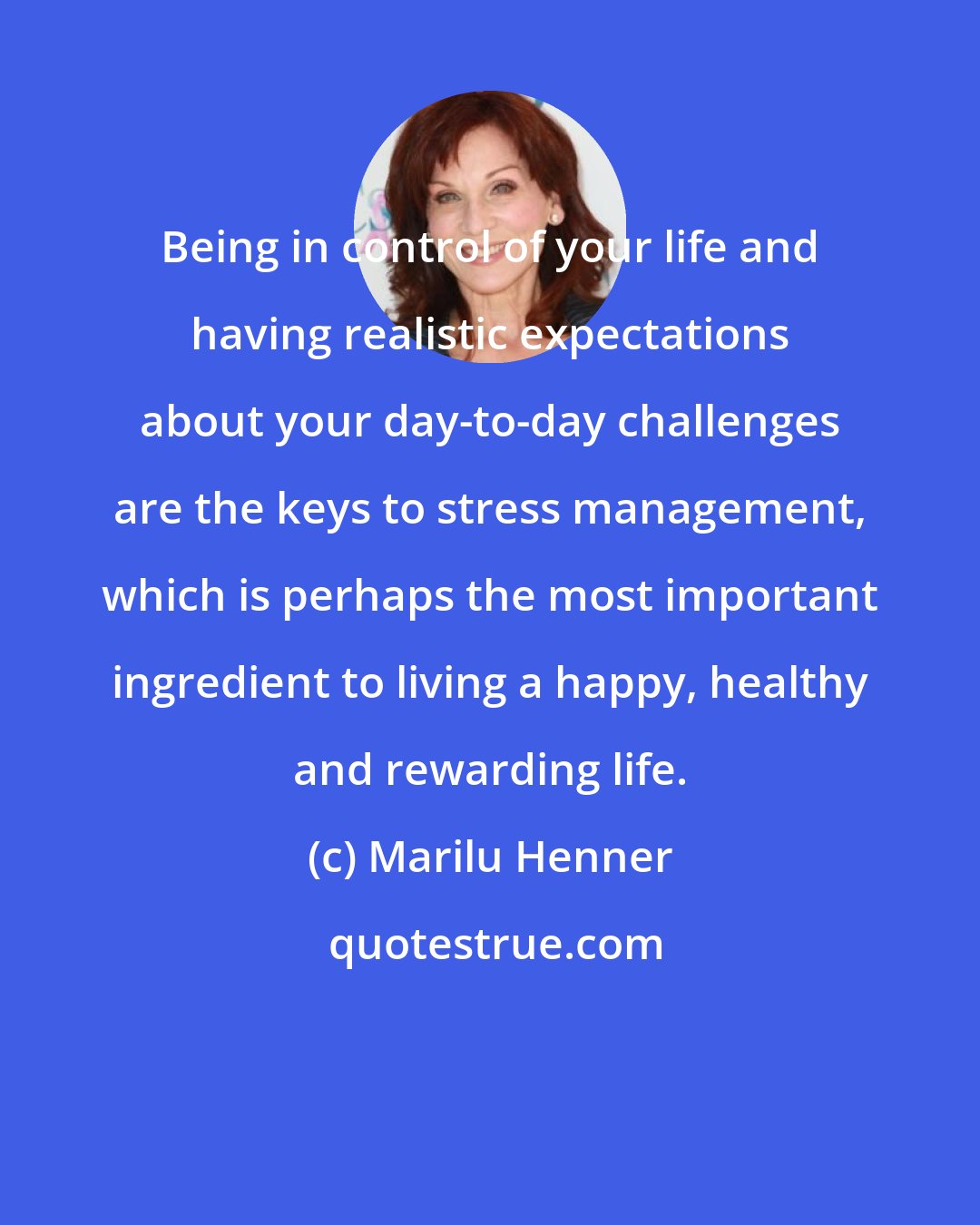 Marilu Henner: Being in control of your life and having realistic expectations about your day-to-day challenges are the keys to stress management, which is perhaps the most important ingredient to living a happy, healthy and rewarding life.