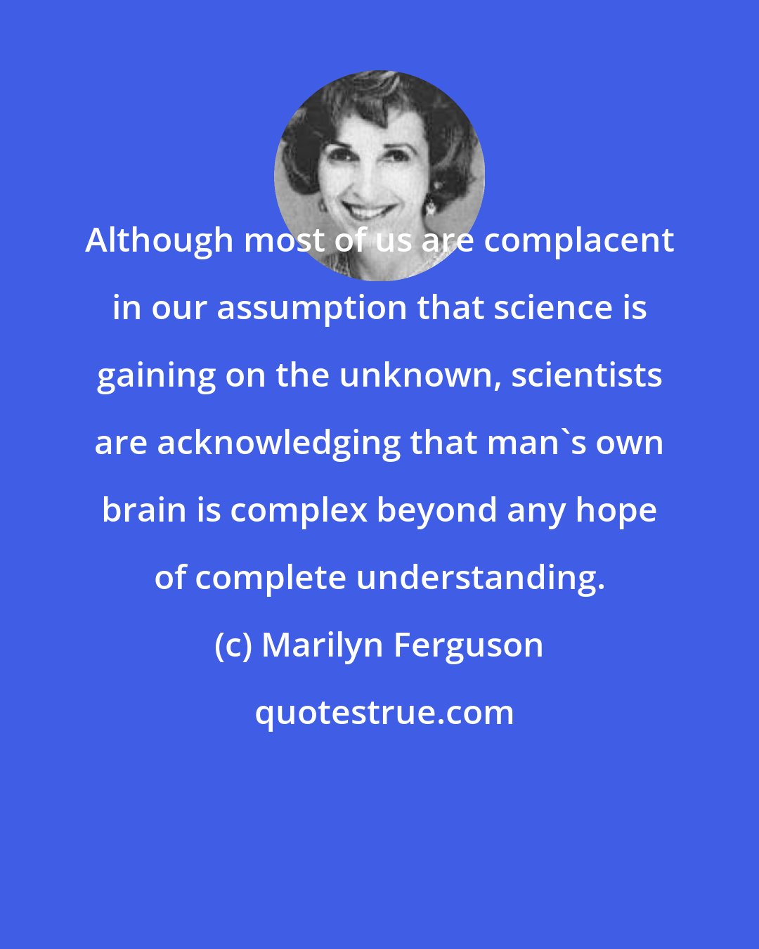 Marilyn Ferguson: Although most of us are complacent in our assumption that science is gaining on the unknown, scientists are acknowledging that man's own brain is complex beyond any hope of complete understanding.