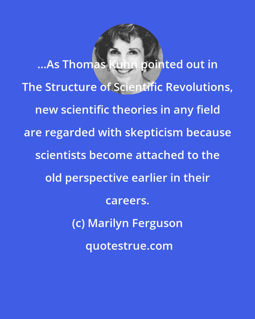 Marilyn Ferguson: ...As Thomas Kuhn pointed out in The Structure of Scientific Revolutions, new scientific theories in any field are regarded with skepticism because scientists become attached to the old perspective earlier in their careers.