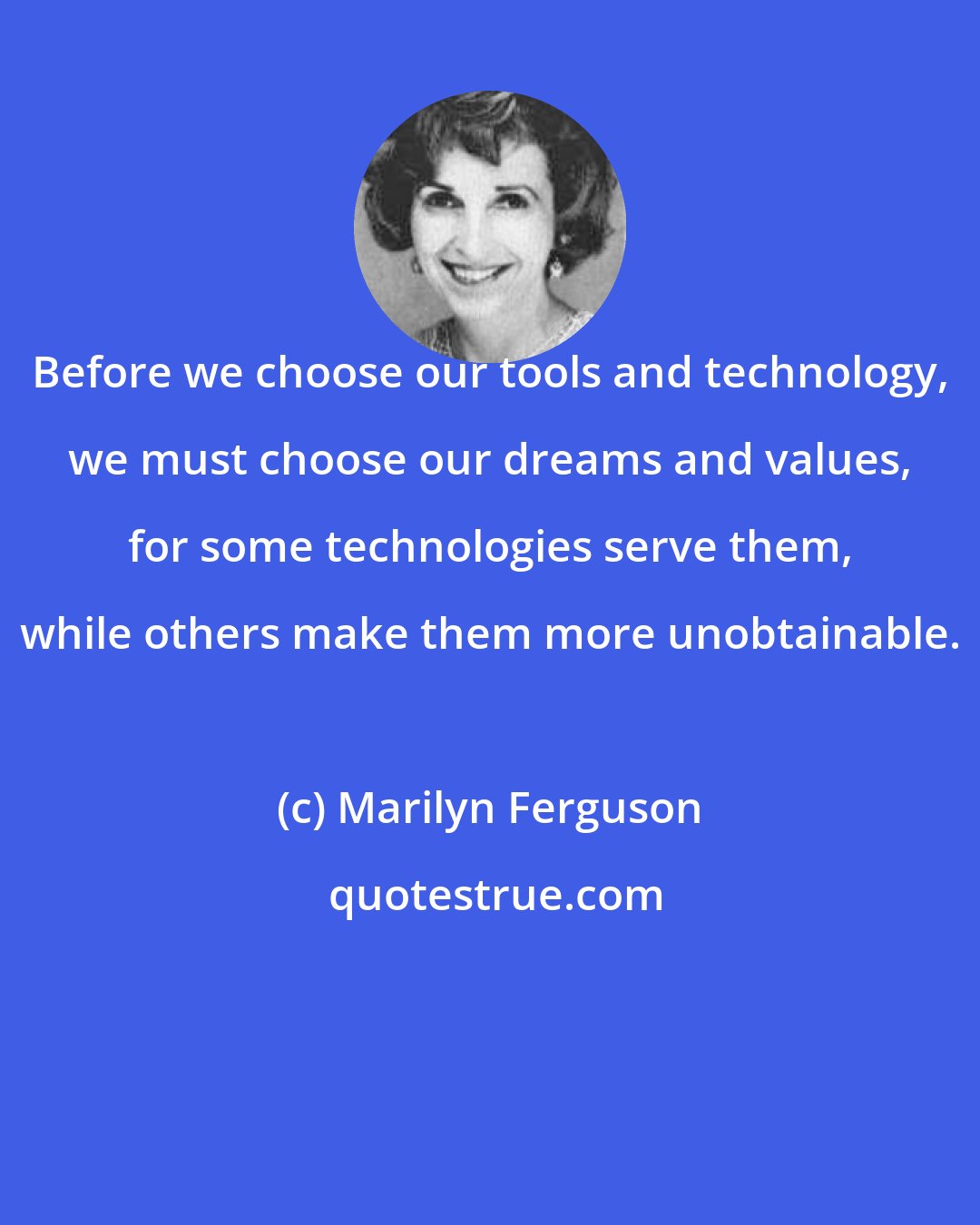 Marilyn Ferguson: Before we choose our tools and technology, we must choose our dreams and values, for some technologies serve them, while others make them more unobtainable.