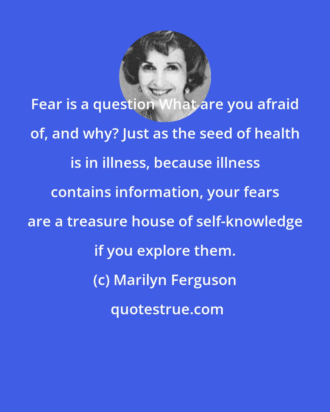 Marilyn Ferguson: Fear is a question What are you afraid of, and why? Just as the seed of health is in illness, because illness contains information, your fears are a treasure house of self-knowledge if you explore them.