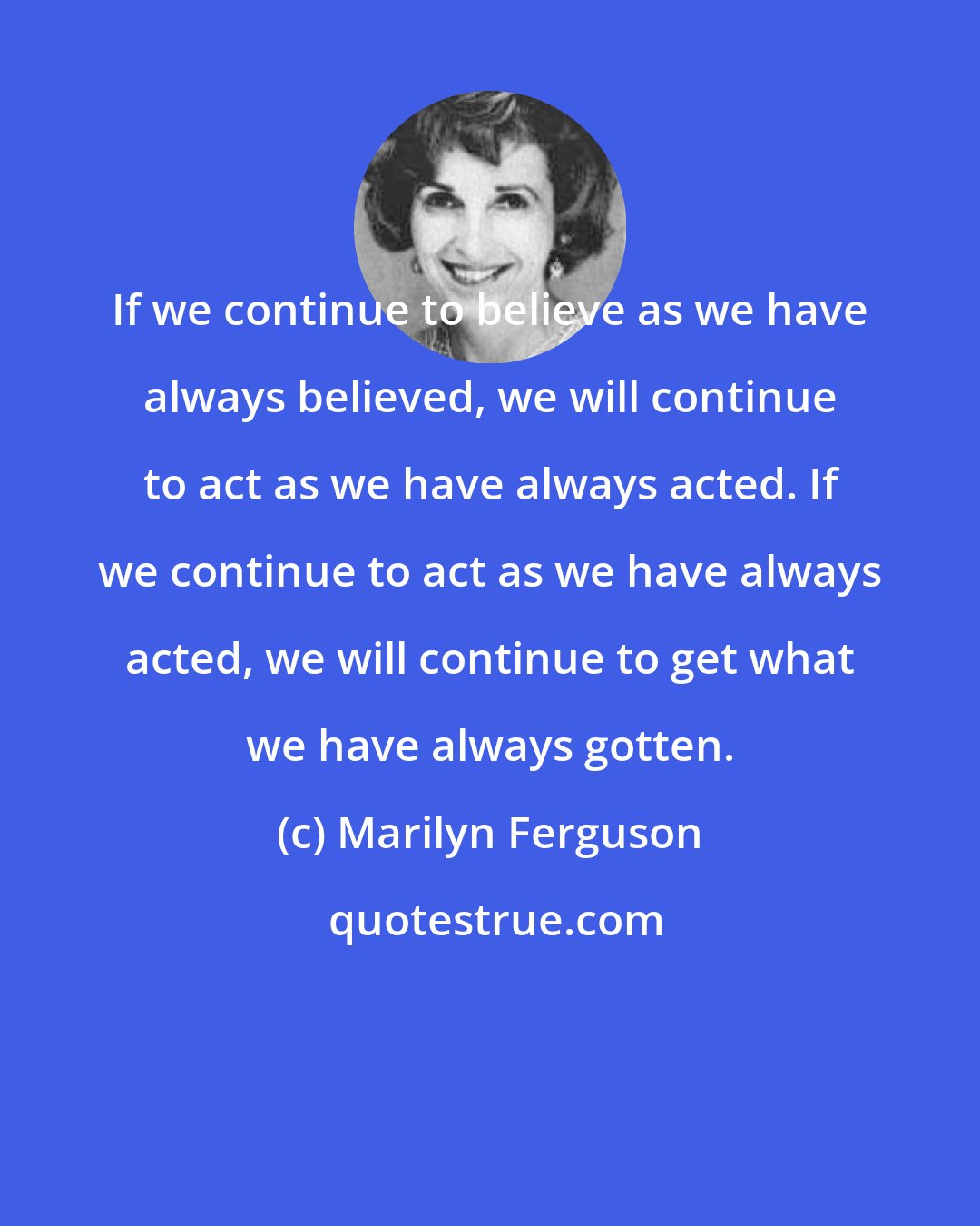 Marilyn Ferguson: If we continue to believe as we have always believed, we will continue to act as we have always acted. If we continue to act as we have always acted, we will continue to get what we have always gotten.