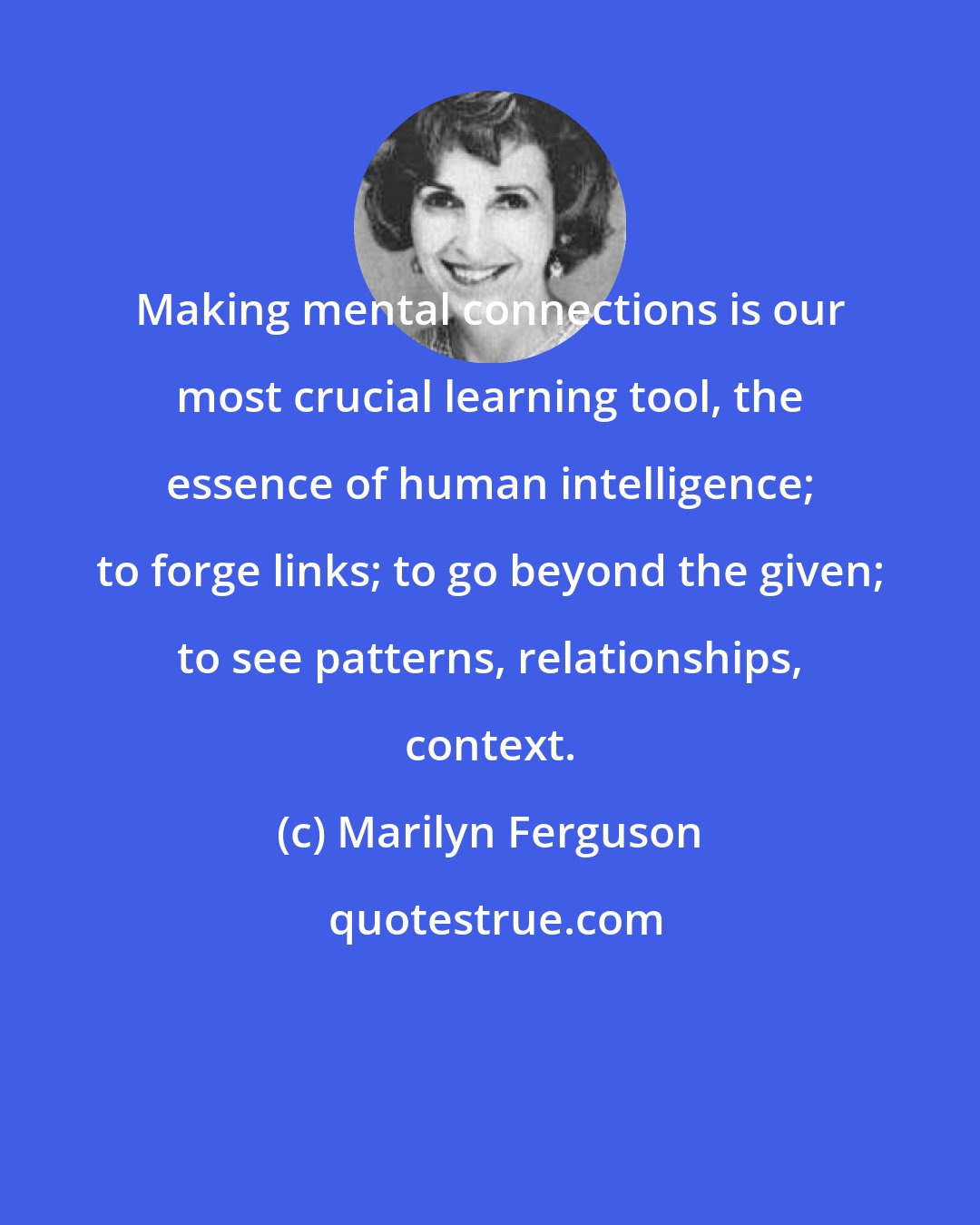 Marilyn Ferguson: Making mental connections is our most crucial learning tool, the essence of human intelligence; to forge links; to go beyond the given; to see patterns, relationships, context.