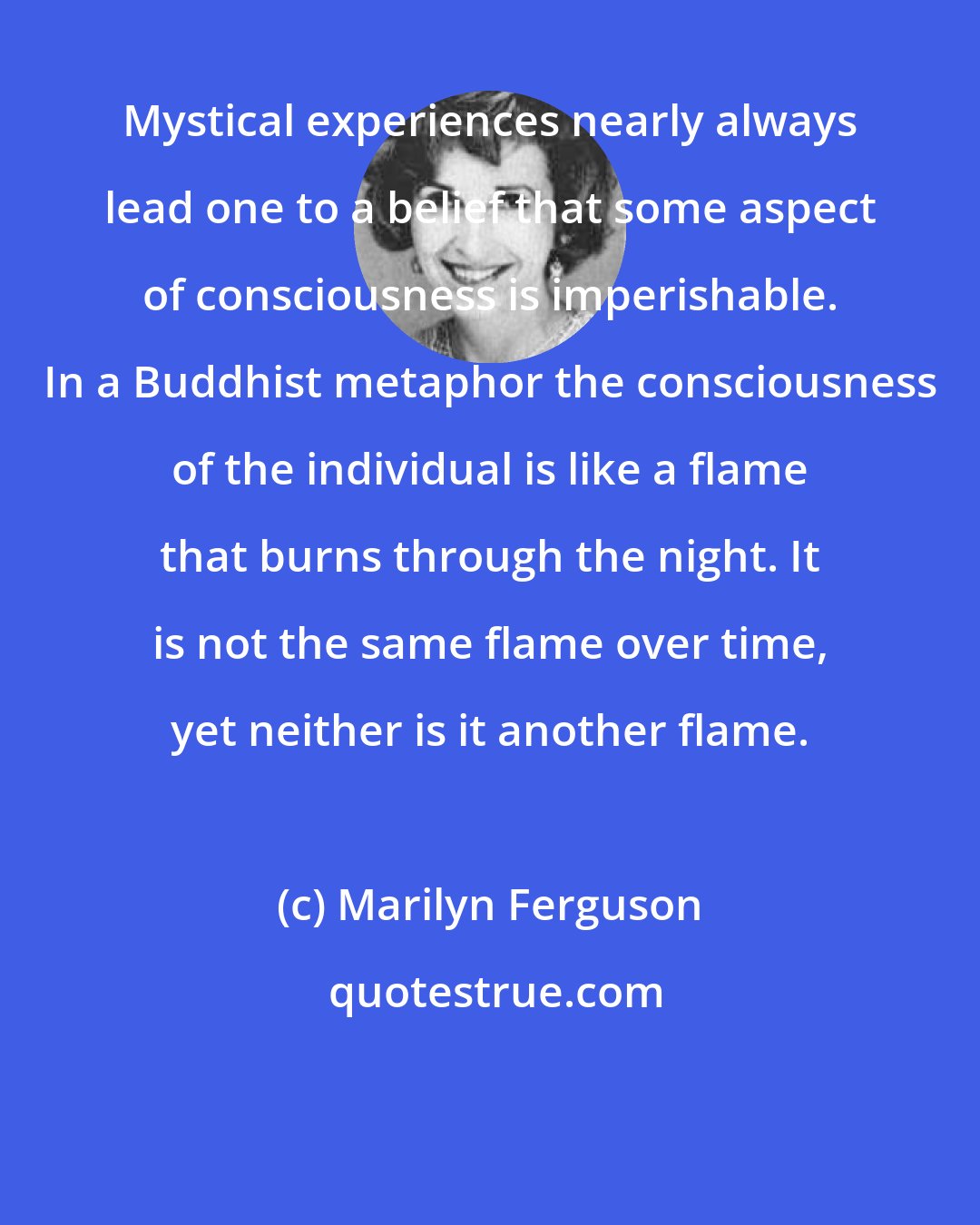 Marilyn Ferguson: Mystical experiences nearly always lead one to a belief that some aspect of consciousness is imperishable. In a Buddhist metaphor the consciousness of the individual is like a flame that burns through the night. It is not the same flame over time, yet neither is it another flame.