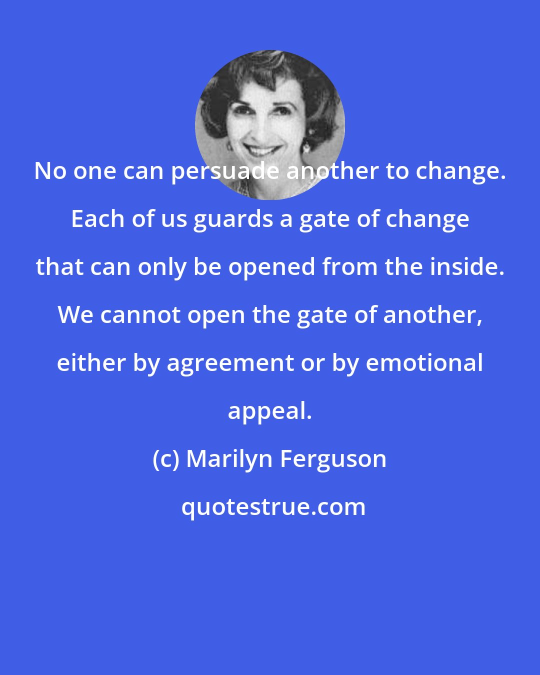 Marilyn Ferguson: No one can persuade another to change. Each of us guards a gate of change that can only be opened from the inside. We cannot open the gate of another, either by agreement or by emotional appeal.