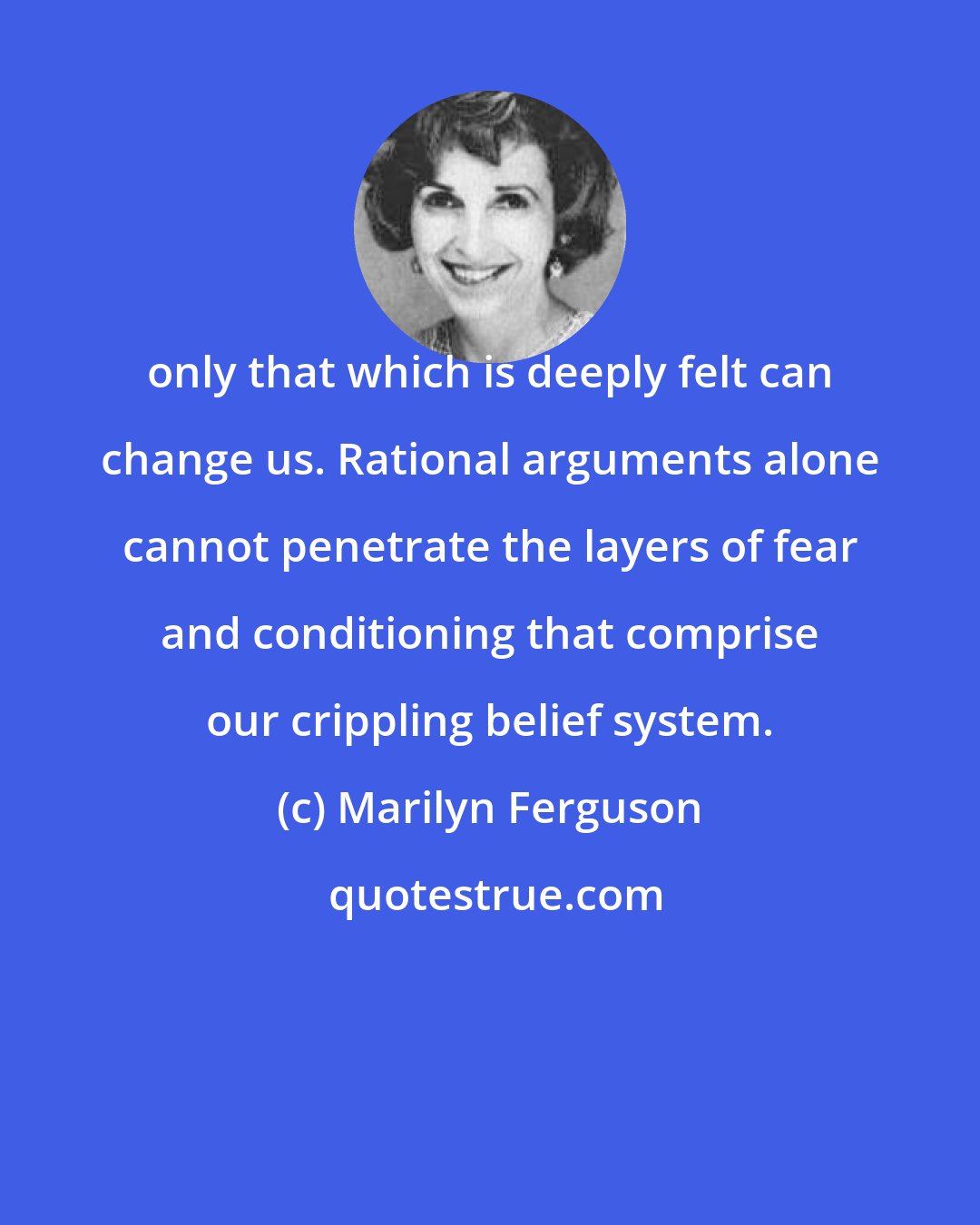 Marilyn Ferguson: only that which is deeply felt can change us. Rational arguments alone cannot penetrate the layers of fear and conditioning that comprise our crippling belief system.