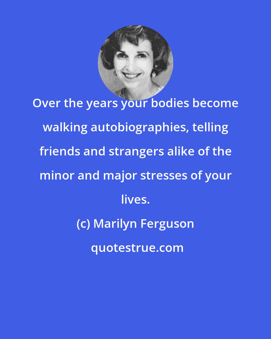 Marilyn Ferguson: Over the years your bodies become walking autobiographies, telling friends and strangers alike of the minor and major stresses of your lives.