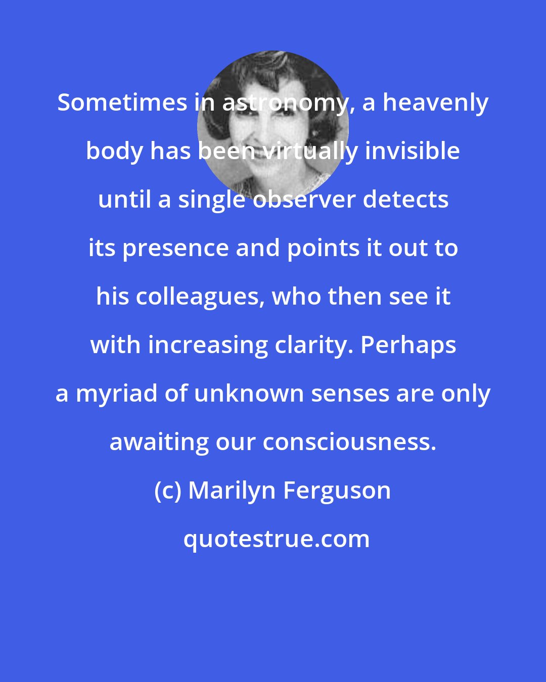 Marilyn Ferguson: Sometimes in astronomy, a heavenly body has been virtually invisible until a single observer detects its presence and points it out to his colleagues, who then see it with increasing clarity. Perhaps a myriad of unknown senses are only awaiting our consciousness.