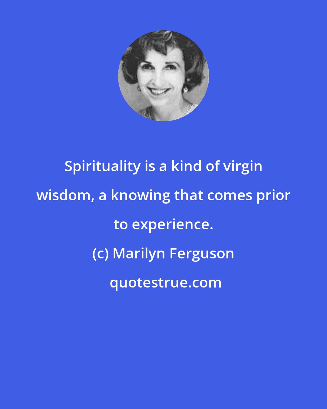 Marilyn Ferguson: Spirituality is a kind of virgin wisdom, a knowing that comes prior to experience.