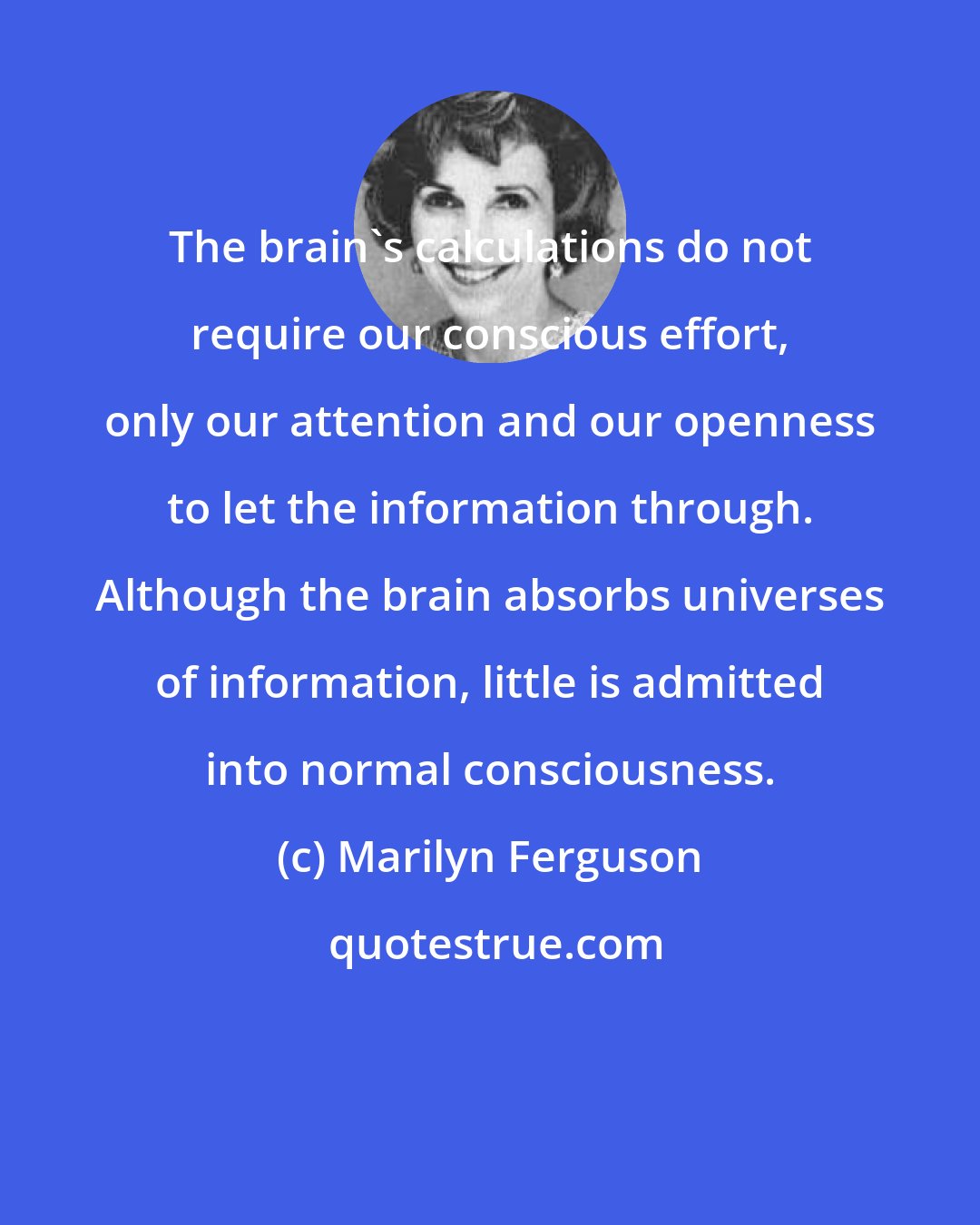 Marilyn Ferguson: The brain's calculations do not require our conscious effort, only our attention and our openness to let the information through. Although the brain absorbs universes of information, little is admitted into normal consciousness.