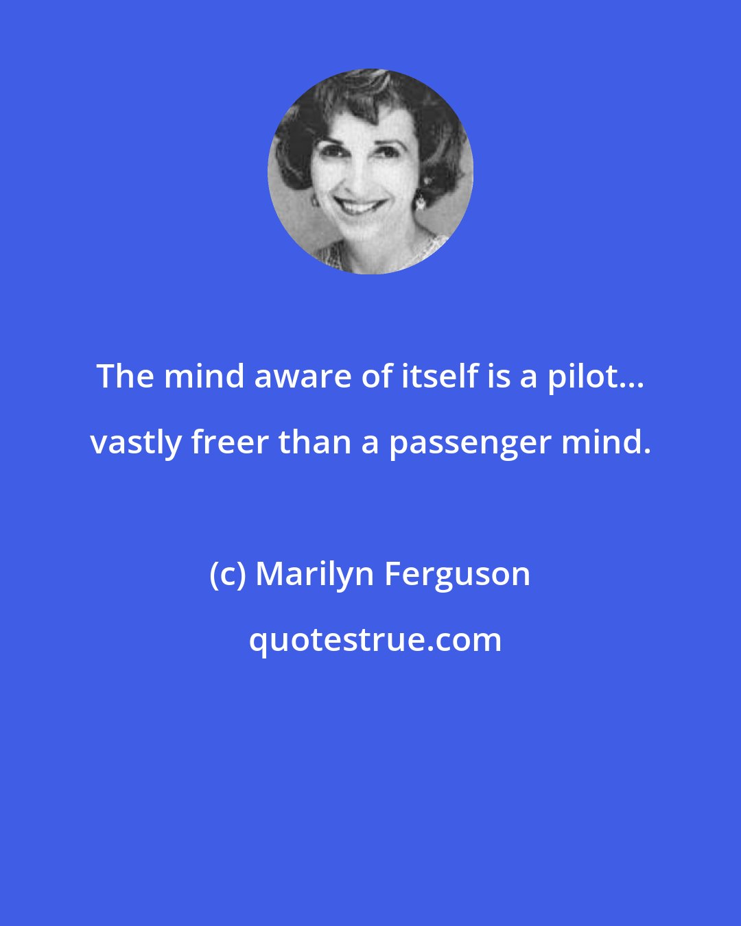 Marilyn Ferguson: The mind aware of itself is a pilot... vastly freer than a passenger mind.