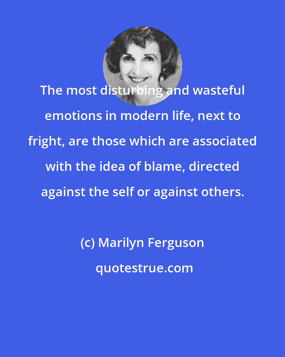 Marilyn Ferguson: The most disturbing and wasteful emotions in modern life, next to fright, are those which are associated with the idea of blame, directed against the self or against others.