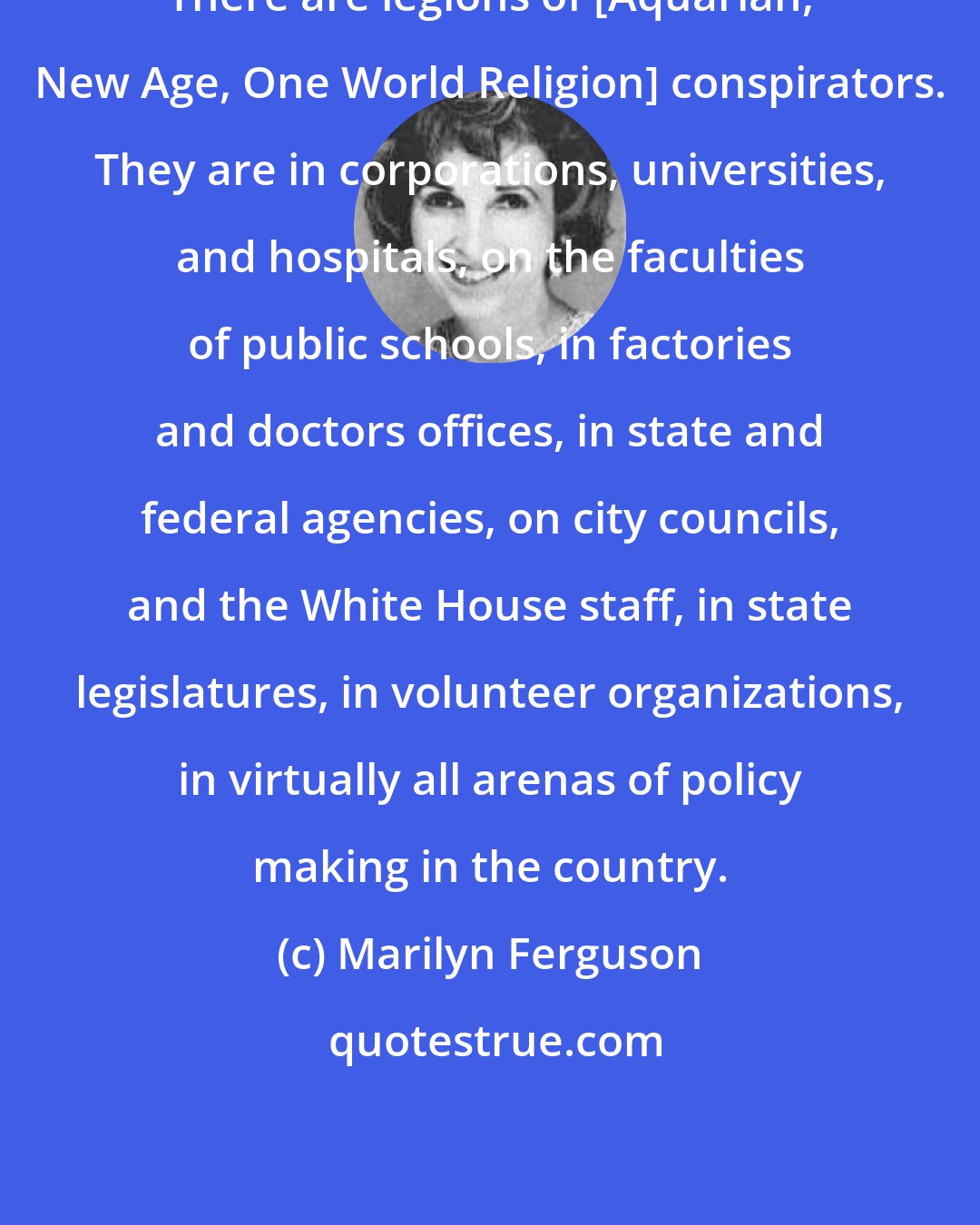 Marilyn Ferguson: There are legions of [Aquarian, New Age, One World Religion] conspirators. They are in corporations, universities, and hospitals, on the faculties of public schools, in factories and doctors offices, in state and federal agencies, on city councils, and the White House staff, in state legislatures, in volunteer organizations, in virtually all arenas of policy making in the country.