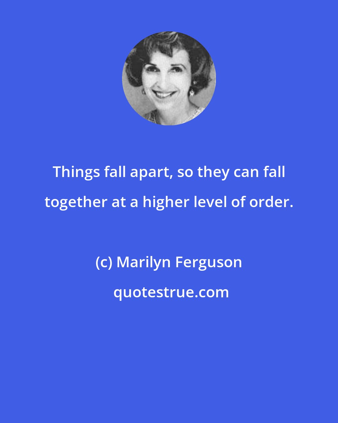 Marilyn Ferguson: Things fall apart, so they can fall together at a higher level of order.