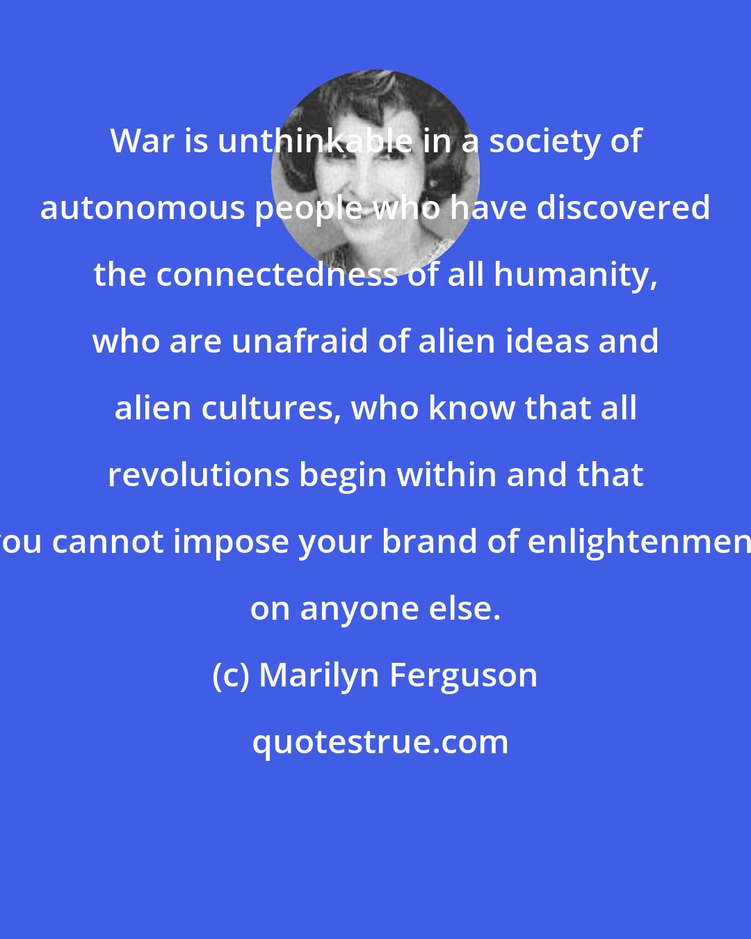 Marilyn Ferguson: War is unthinkable in a society of autonomous people who have discovered the connectedness of all humanity, who are unafraid of alien ideas and alien cultures, who know that all revolutions begin within and that you cannot impose your brand of enlightenment on anyone else.