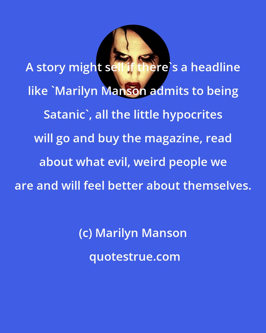 Marilyn Manson: A story might sell if there's a headline like 'Marilyn Manson admits to being Satanic', all the little hypocrites will go and buy the magazine, read about what evil, weird people we are and will feel better about themselves.