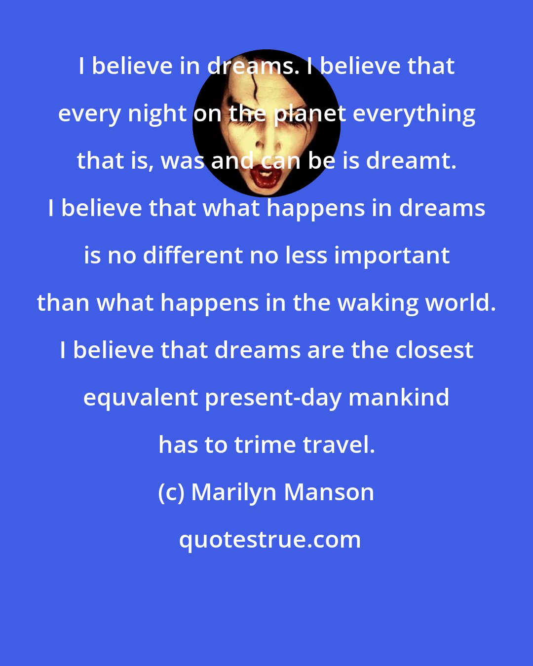 Marilyn Manson: I believe in dreams. I believe that every night on the planet everything that is, was and can be is dreamt. I believe that what happens in dreams is no different no less important than what happens in the waking world. I believe that dreams are the closest equvalent present-day mankind has to trime travel.