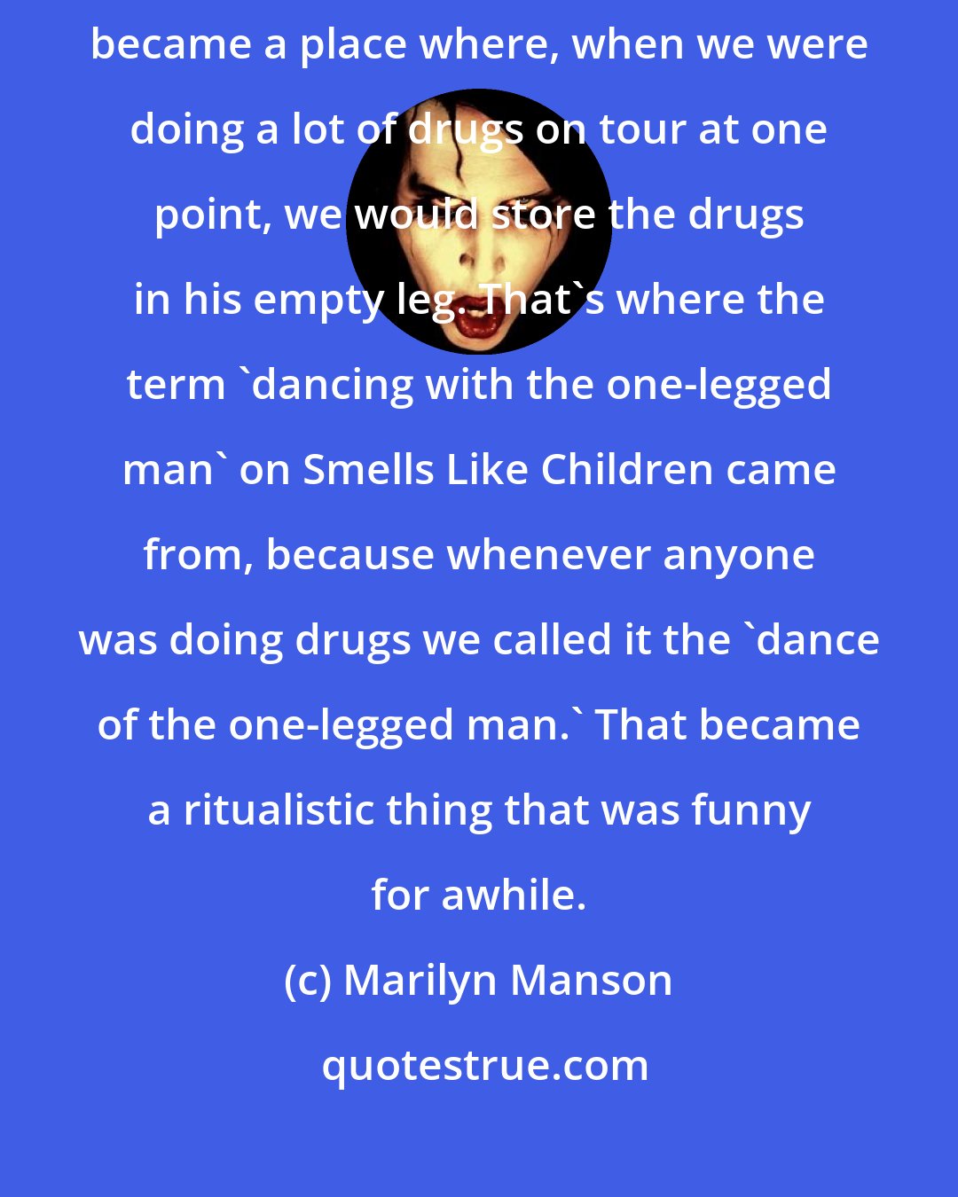 Marilyn Manson: I did have a Huggy Beardoll. One of his legs fell off. That empty leg became a place where, when we were doing a lot of drugs on tour at one point, we would store the drugs in his empty leg. That's where the term 'dancing with the one-legged man' on Smells Like Children came from, because whenever anyone was doing drugs we called it the 'dance of the one-legged man.' That became a ritualistic thing that was funny for awhile.