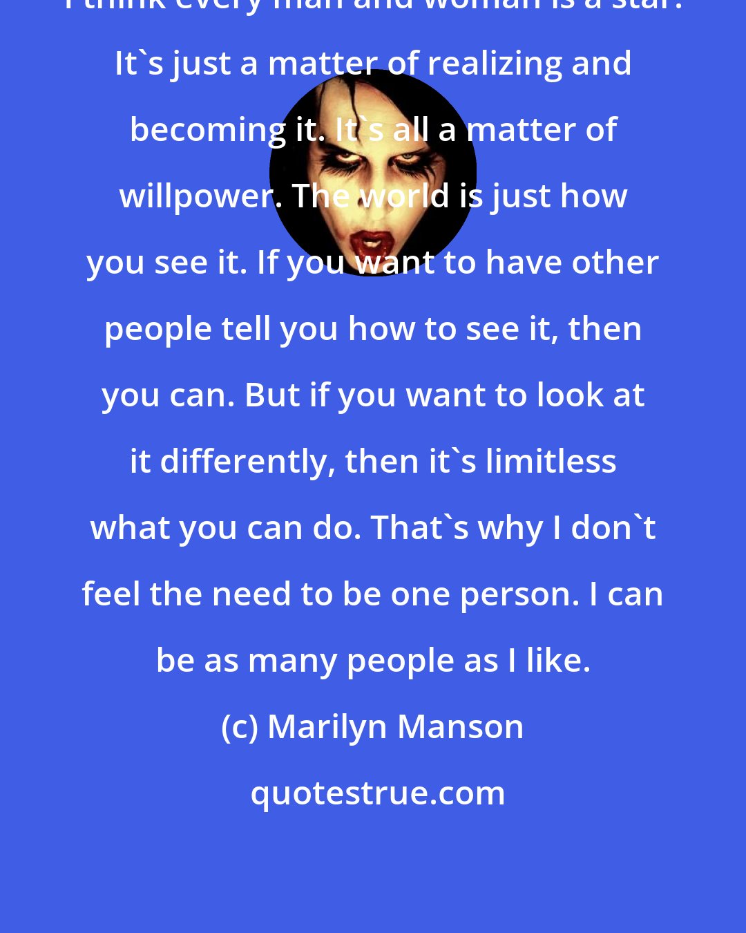 Marilyn Manson: I think every man and woman is a star. It's just a matter of realizing and becoming it. It's all a matter of willpower. The world is just how you see it. If you want to have other people tell you how to see it, then you can. But if you want to look at it differently, then it's limitless what you can do. That's why I don't feel the need to be one person. I can be as many people as I like.