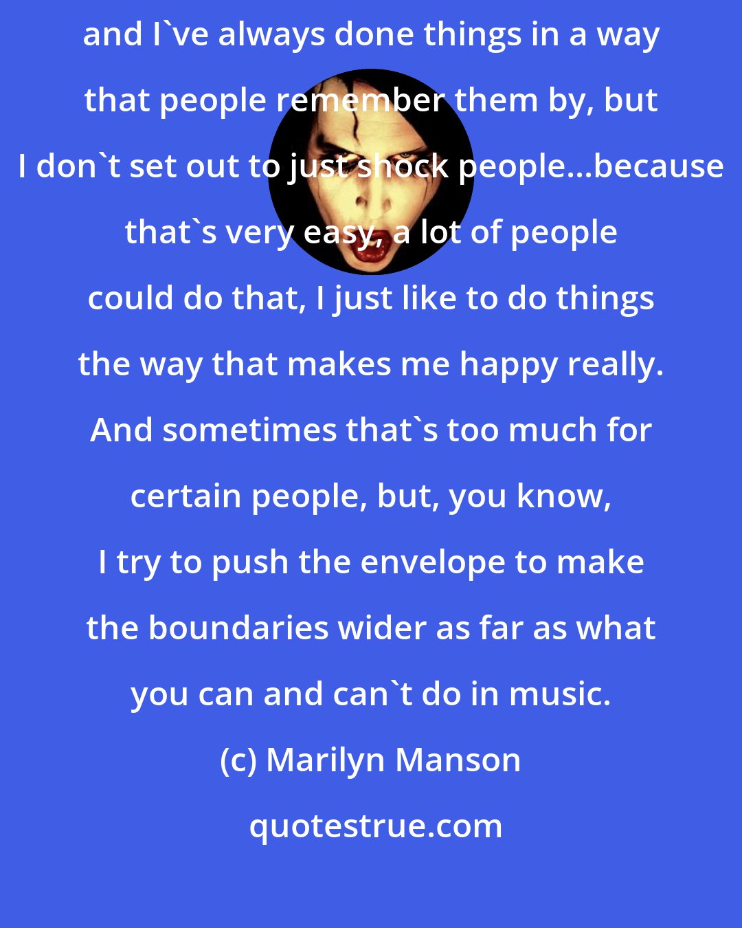 Marilyn Manson: Image and music always works together for me. I think they're equally important and I've always done things in a way that people remember them by, but I don't set out to just shock people...because that's very easy, a lot of people could do that, I just like to do things the way that makes me happy really. And sometimes that's too much for certain people, but, you know, I try to push the envelope to make the boundaries wider as far as what you can and can't do in music.