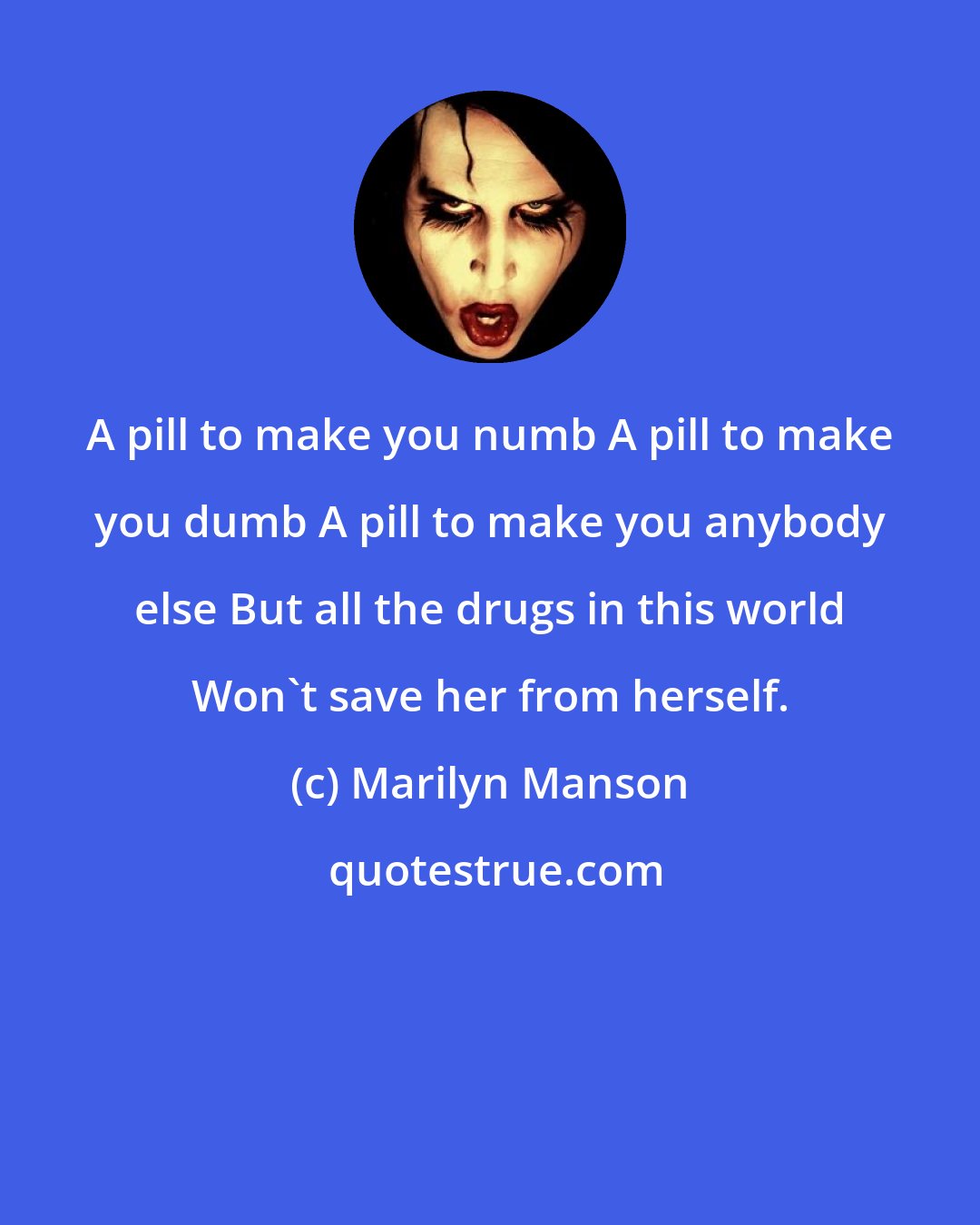 Marilyn Manson: A pill to make you numb A pill to make you dumb A pill to make you anybody else But all the drugs in this world Won't save her from herself.