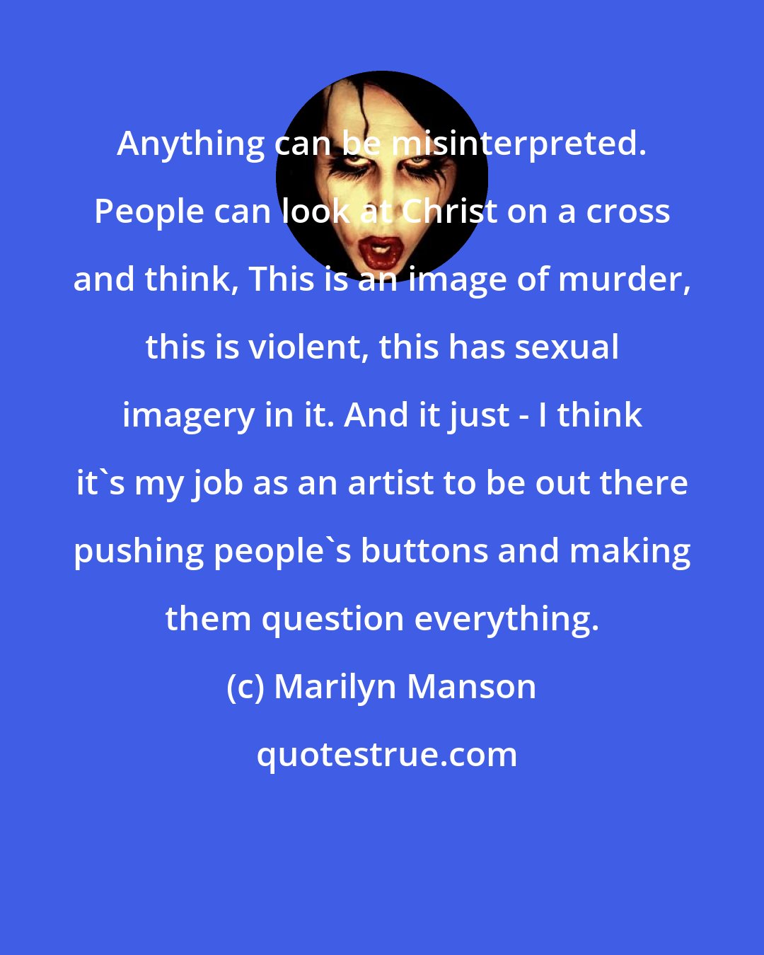 Marilyn Manson: Anything can be misinterpreted. People can look at Christ on a cross and think, This is an image of murder, this is violent, this has sexual imagery in it. And it just - I think it's my job as an artist to be out there pushing people's buttons and making them question everything.