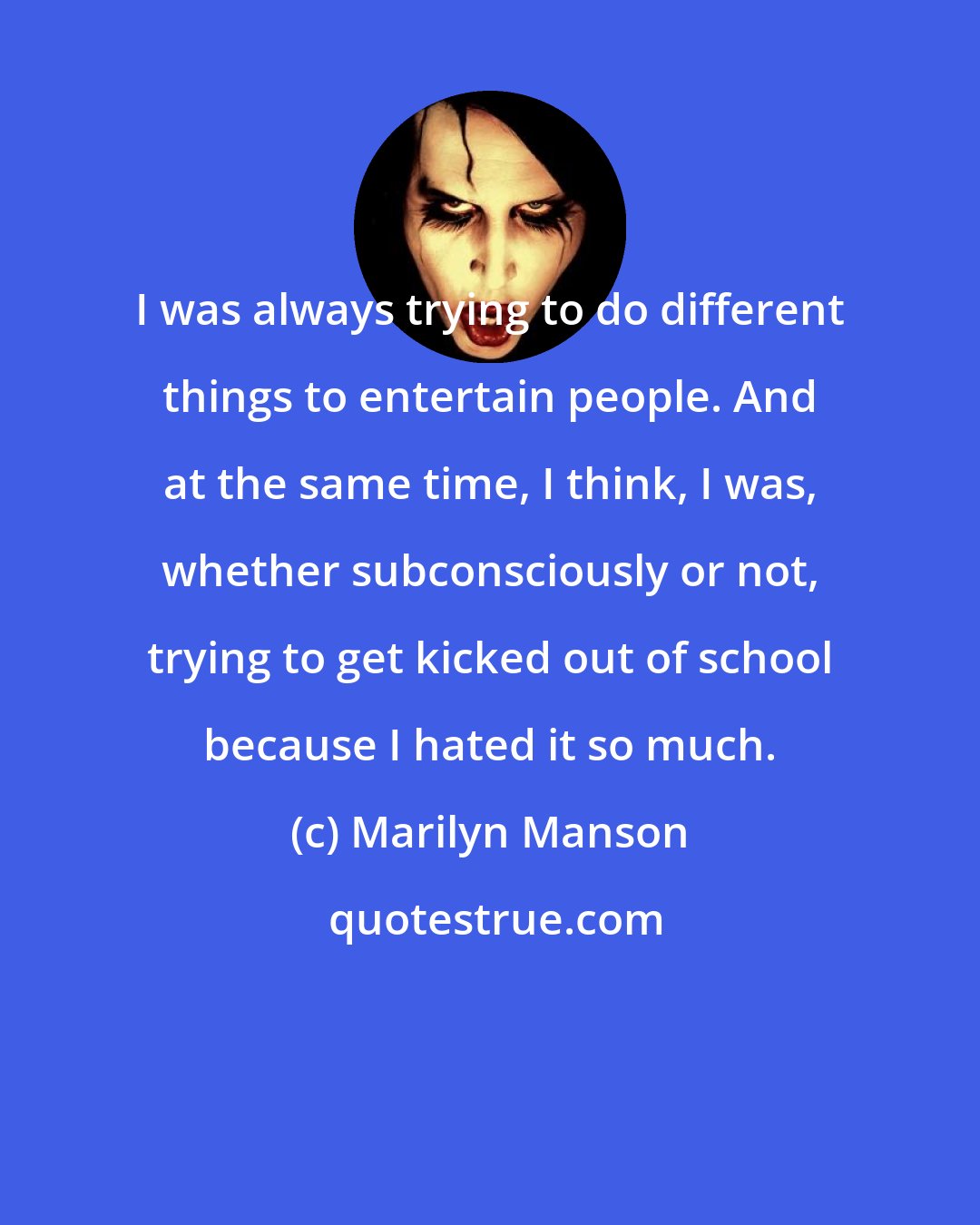 Marilyn Manson: I was always trying to do different things to entertain people. And at the same time, I think, I was, whether subconsciously or not, trying to get kicked out of school because I hated it so much.