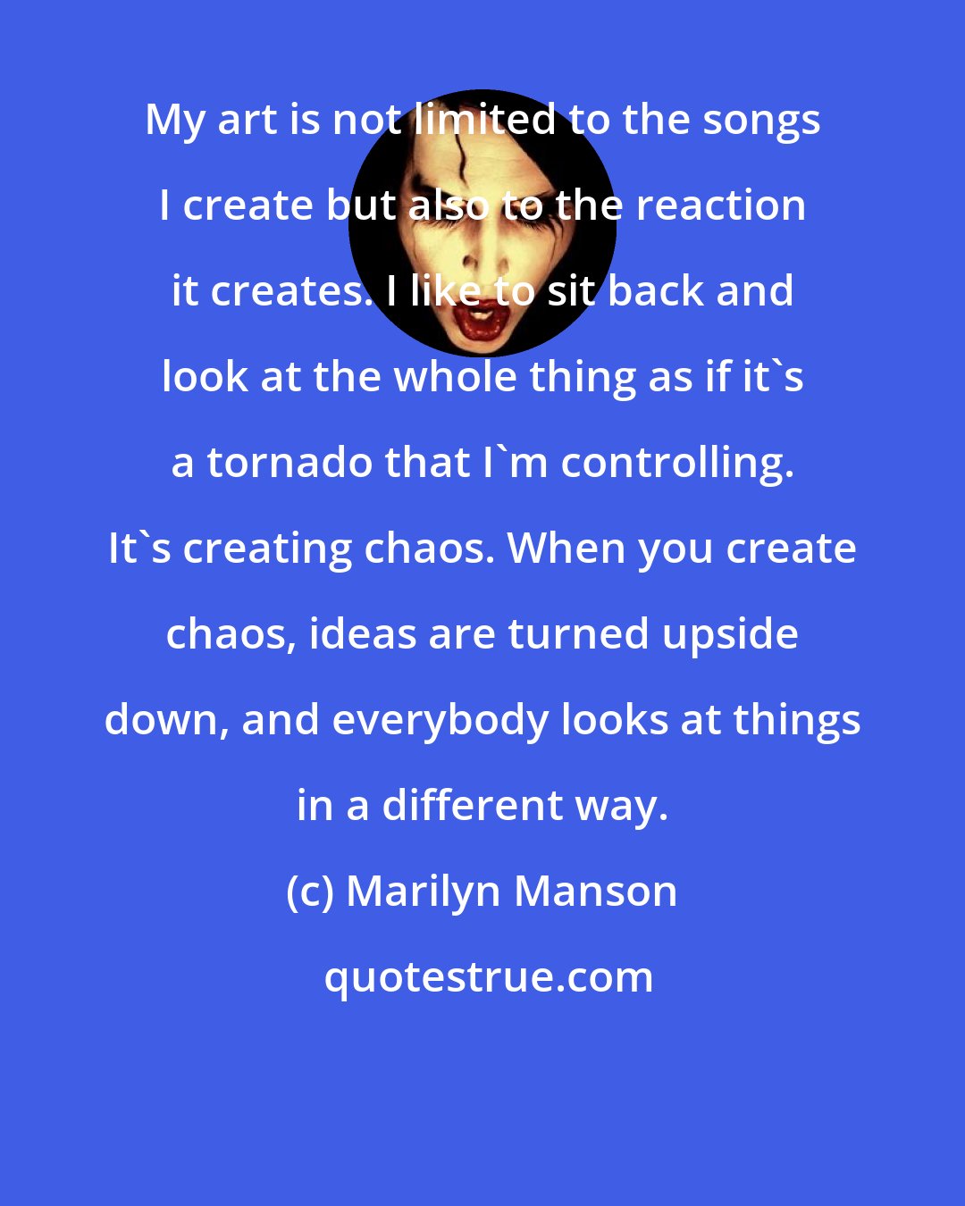 Marilyn Manson: My art is not limited to the songs I create but also to the reaction it creates. I like to sit back and look at the whole thing as if it's a tornado that I'm controlling. It's creating chaos. When you create chaos, ideas are turned upside down, and everybody looks at things in a different way.