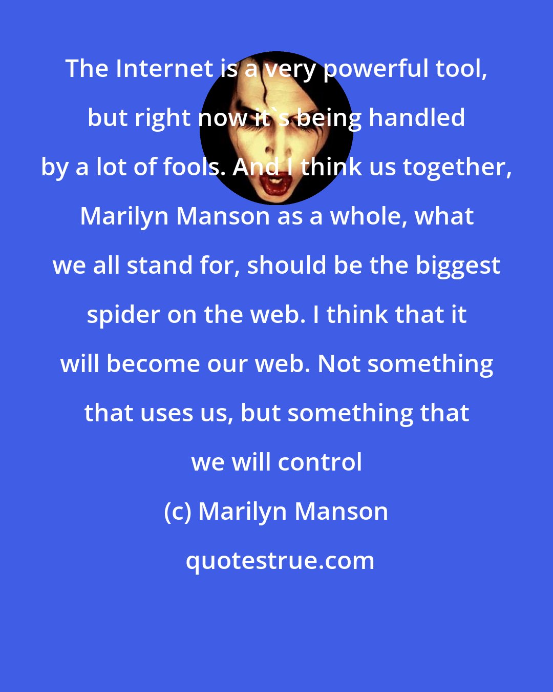 Marilyn Manson: The Internet is a very powerful tool, but right now it's being handled by a lot of fools. And I think us together, Marilyn Manson as a whole, what we all stand for, should be the biggest spider on the web. I think that it will become our web. Not something that uses us, but something that we will control