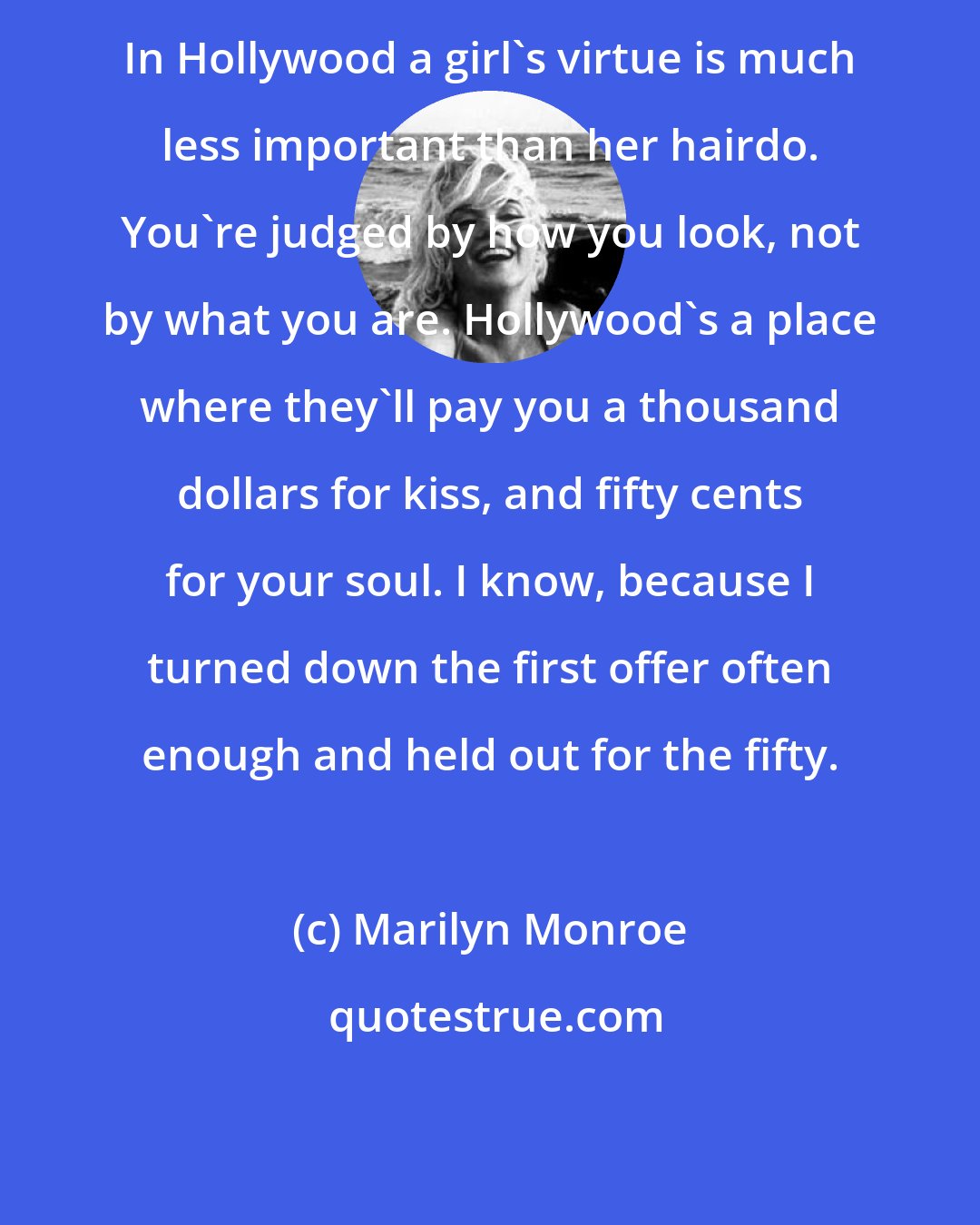 Marilyn Monroe: In Hollywood a girl's virtue is much less important than her hairdo. You're judged by how you look, not by what you are. Hollywood's a place where they'll pay you a thousand dollars for kiss, and fifty cents for your soul. I know, because I turned down the first offer often enough and held out for the fifty.