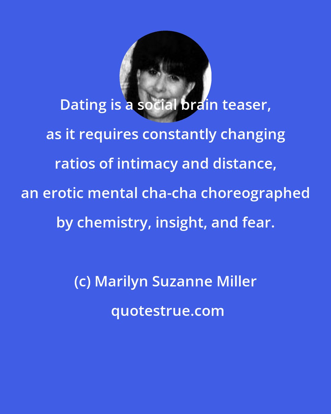 Marilyn Suzanne Miller: Dating is a social brain teaser, as it requires constantly changing ratios of intimacy and distance, an erotic mental cha-cha choreographed by chemistry, insight, and fear.