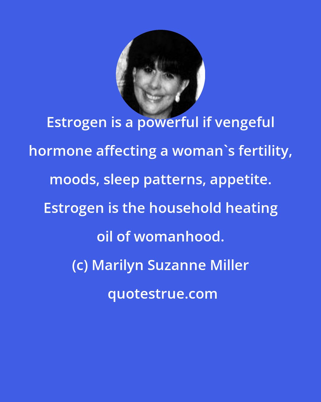 Marilyn Suzanne Miller: Estrogen is a powerful if vengeful hormone affecting a woman's fertility, moods, sleep patterns, appetite. Estrogen is the household heating oil of womanhood.