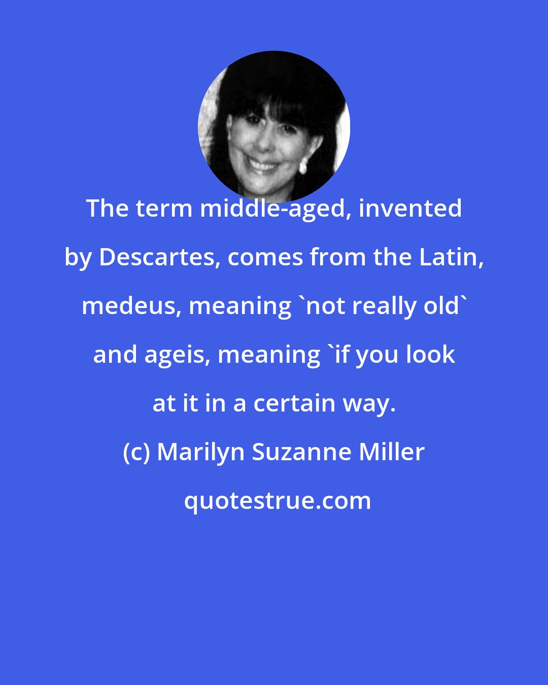 Marilyn Suzanne Miller: The term middle-aged, invented by Descartes, comes from the Latin, medeus, meaning 'not really old' and ageis, meaning 'if you look at it in a certain way.