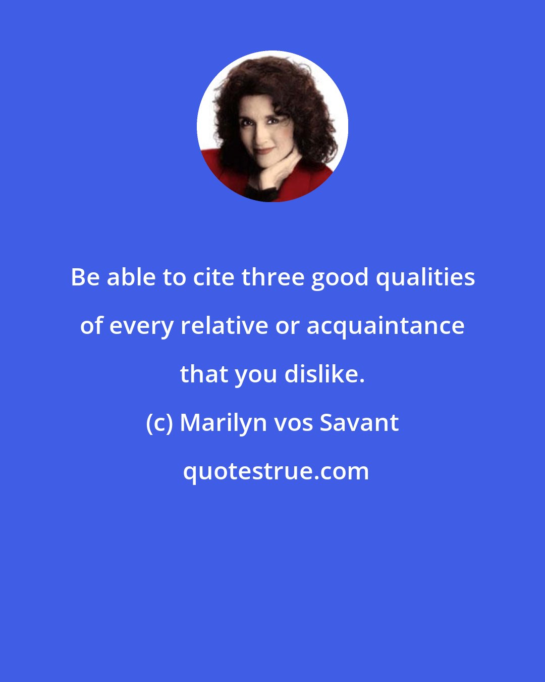 Marilyn vos Savant: Be able to cite three good qualities of every relative or acquaintance that you dislike.