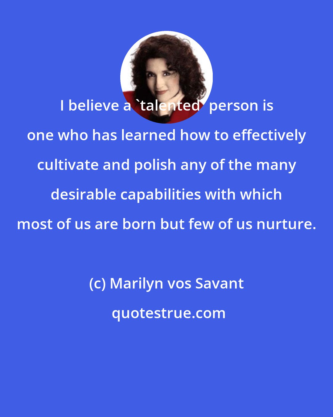 Marilyn vos Savant: I believe a 'talented' person is one who has learned how to effectively cultivate and polish any of the many desirable capabilities with which most of us are born but few of us nurture.