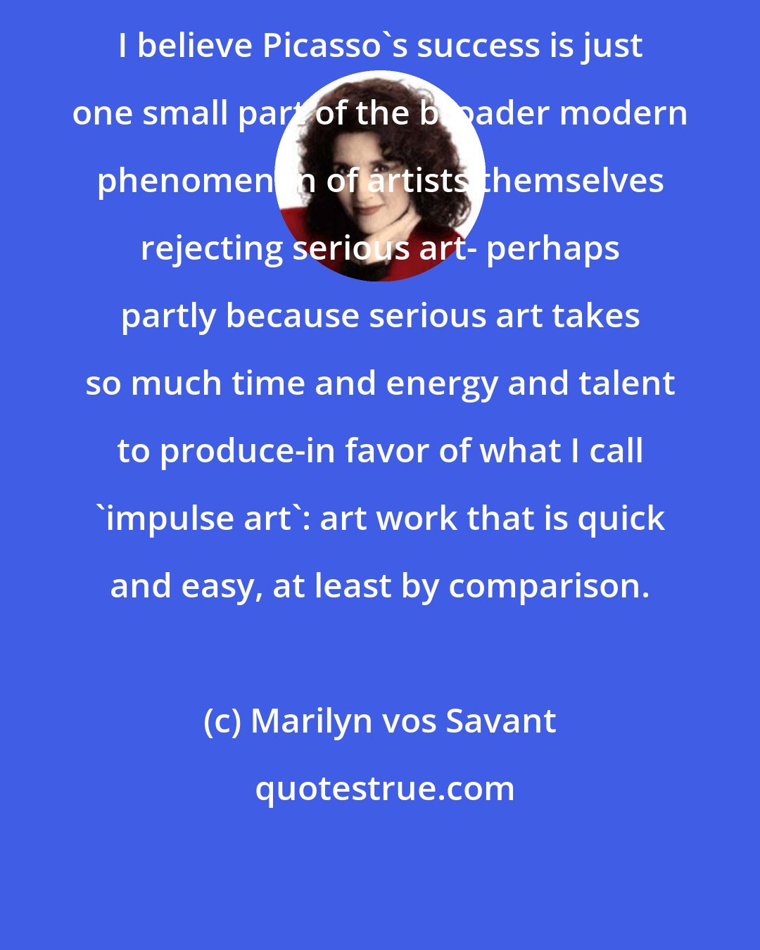 Marilyn vos Savant: I believe Picasso's success is just one small part of the broader modern phenomenon of artists themselves rejecting serious art- perhaps partly because serious art takes so much time and energy and talent to produce-in favor of what I call `impulse art': art work that is quick and easy, at least by comparison.