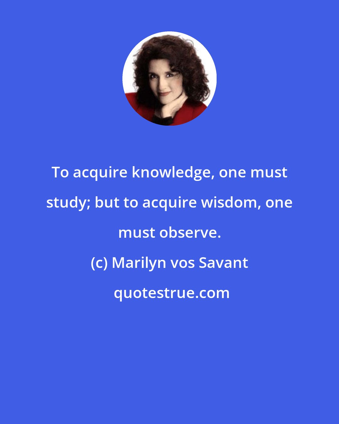 Marilyn vos Savant: To acquire knowledge, one must study; but to acquire wisdom, one must observe.