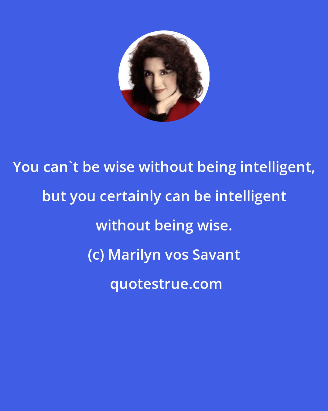Marilyn vos Savant: You can't be wise without being intelligent, but you certainly can be intelligent without being wise.