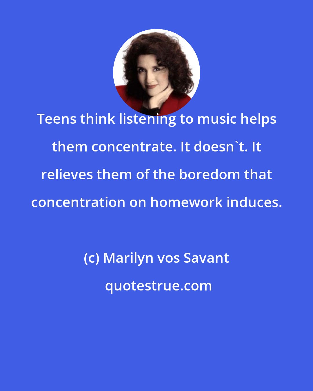 Marilyn vos Savant: Teens think listening to music helps them concentrate. It doesn't. It relieves them of the boredom that concentration on homework induces.