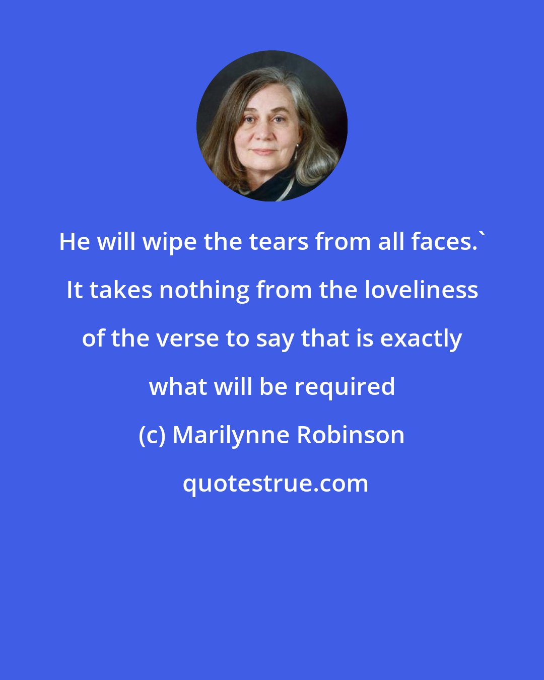 Marilynne Robinson: He will wipe the tears from all faces.' It takes nothing from the loveliness of the verse to say that is exactly what will be required