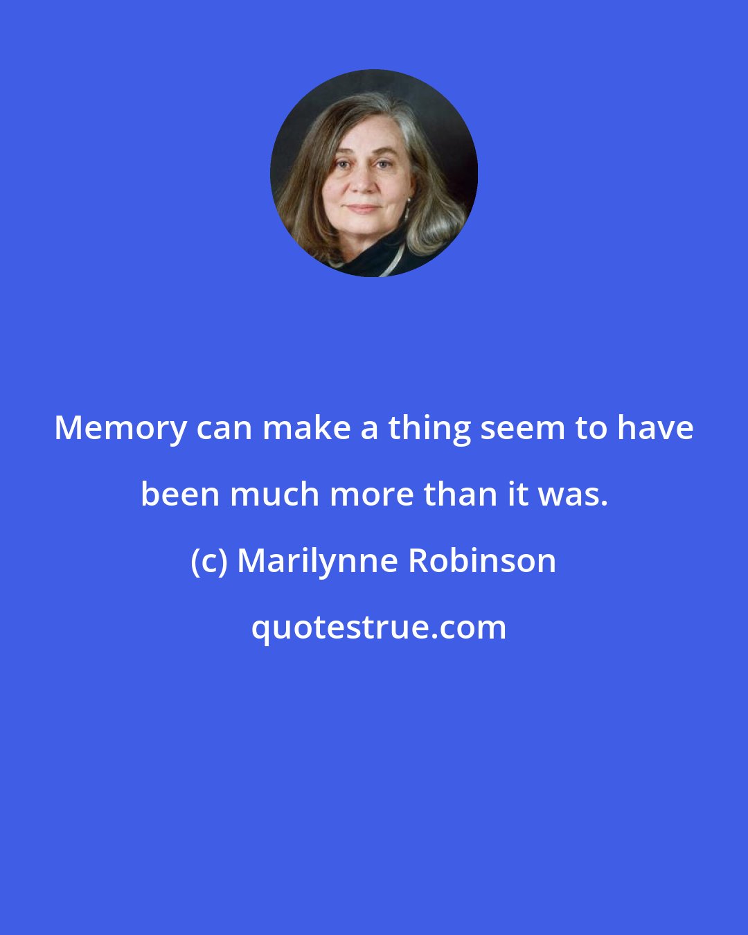 Marilynne Robinson: Memory can make a thing seem to have been much more than it was.