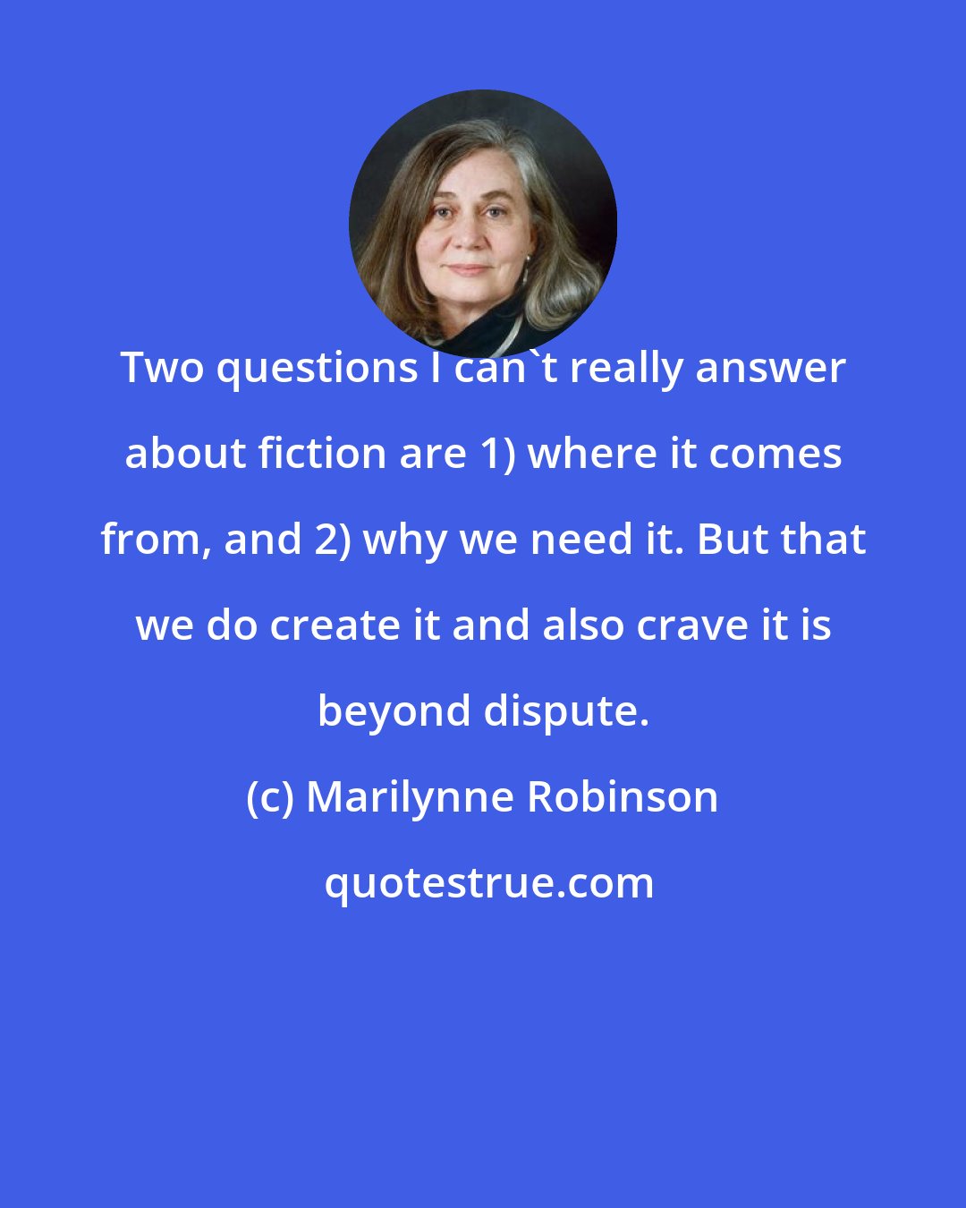 Marilynne Robinson: Two questions I can't really answer about fiction are 1) where it comes from, and 2) why we need it. But that we do create it and also crave it is beyond dispute.