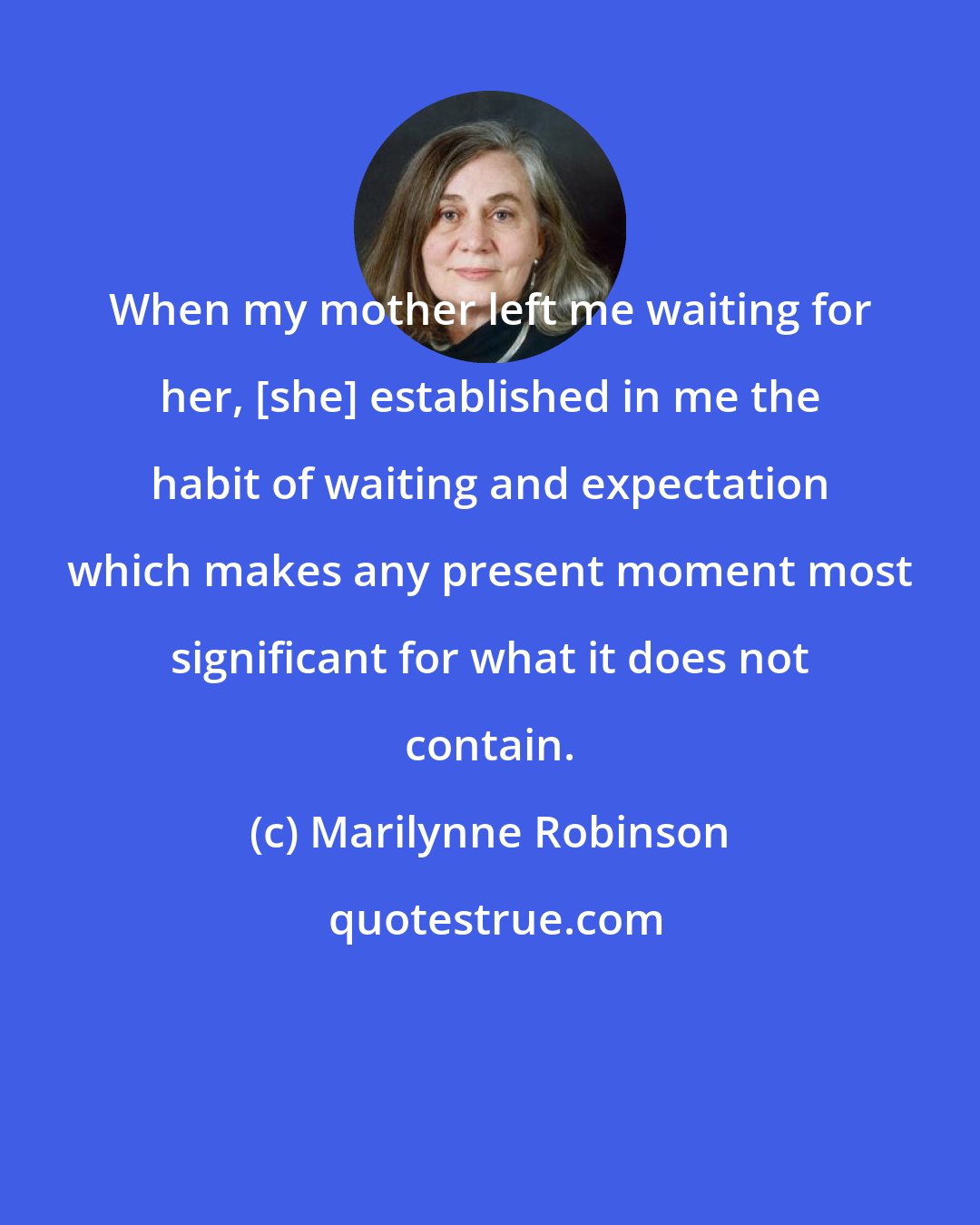 Marilynne Robinson: When my mother left me waiting for her, [she] established in me the habit of waiting and expectation which makes any present moment most significant for what it does not contain.