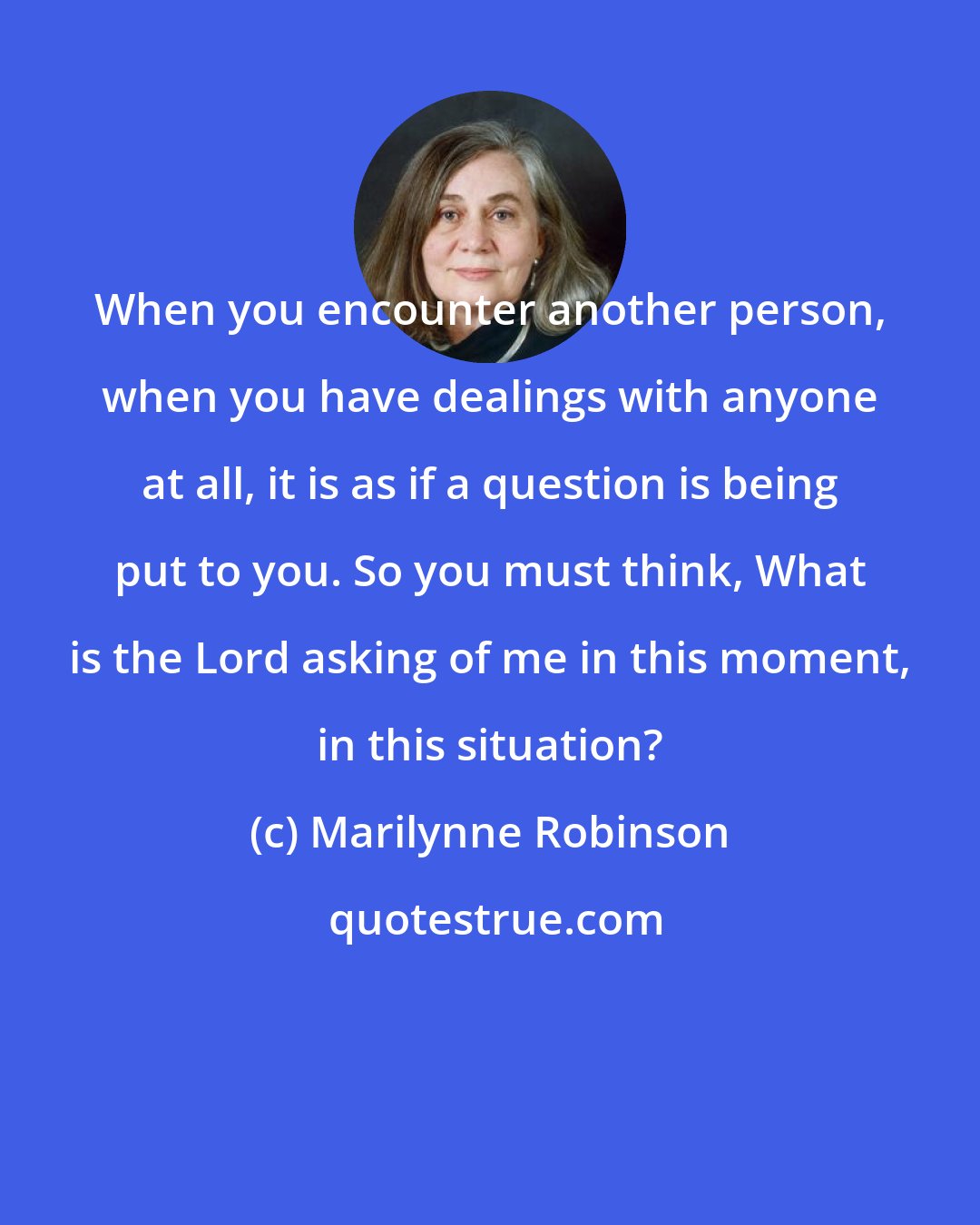 Marilynne Robinson: When you encounter another person, when you have dealings with anyone at all, it is as if a question is being put to you. So you must think, What is the Lord asking of me in this moment, in this situation?