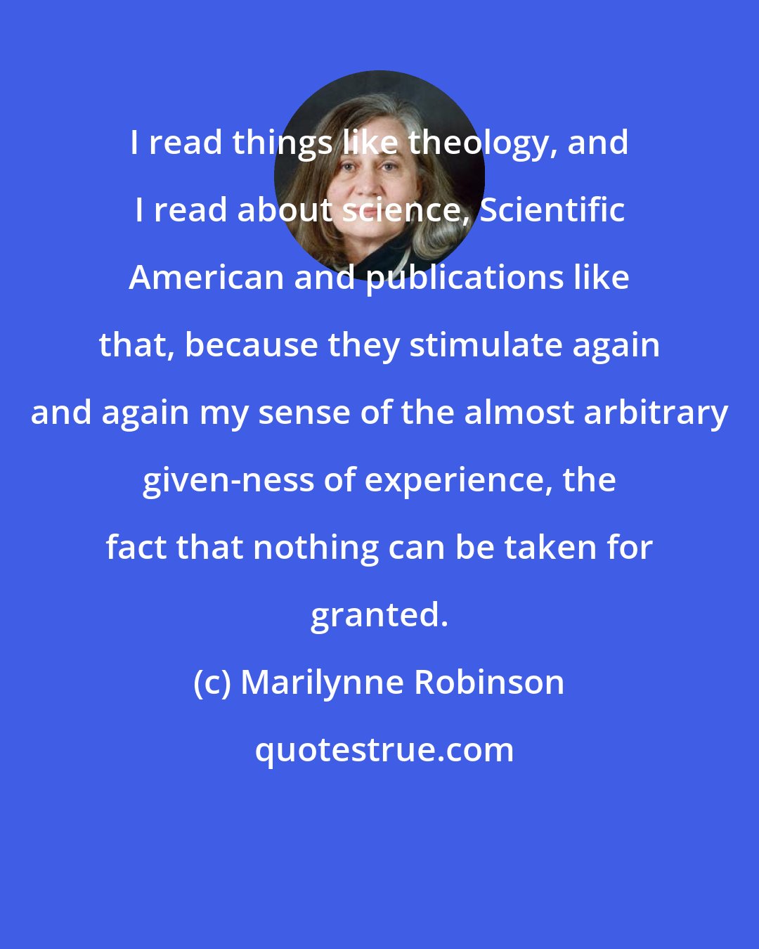 Marilynne Robinson: I read things like theology, and I read about science, Scientific American and publications like that, because they stimulate again and again my sense of the almost arbitrary given-ness of experience, the fact that nothing can be taken for granted.