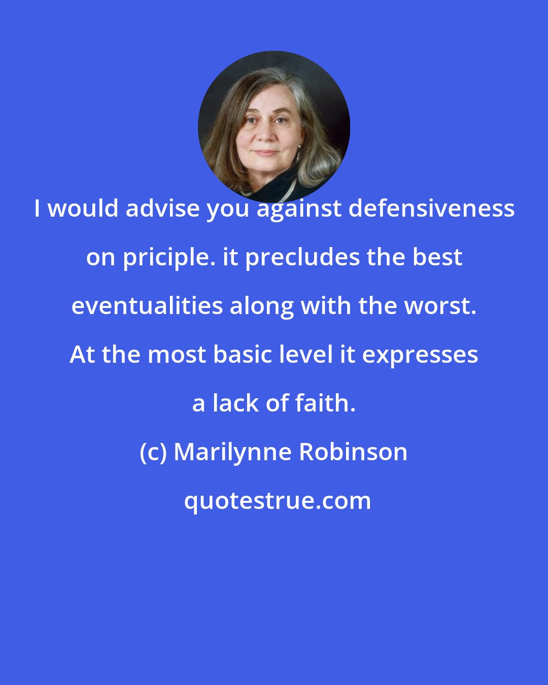 Marilynne Robinson: I would advise you against defensiveness on priciple. it precludes the best eventualities along with the worst. At the most basic level it expresses a lack of faith.